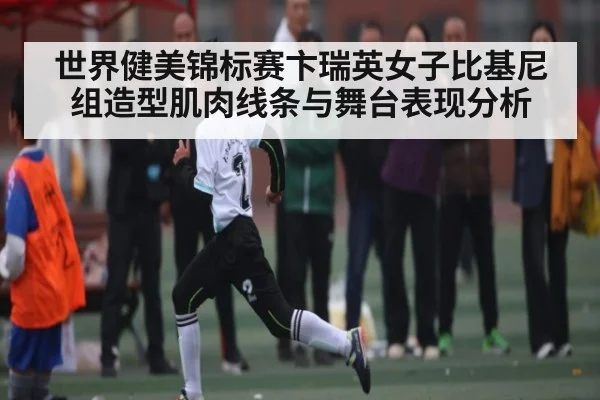 世界健美锦标赛卞瑞英女子比基尼组造型肌肉线条与舞台表现分析