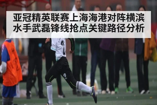 亚冠精英联赛上海海港对阵横滨水手武磊锋线抢点关键路径分析