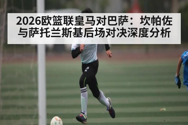2026欧篮联皇马对巴萨：坎帕佐与萨托兰斯基后场对决深度分析